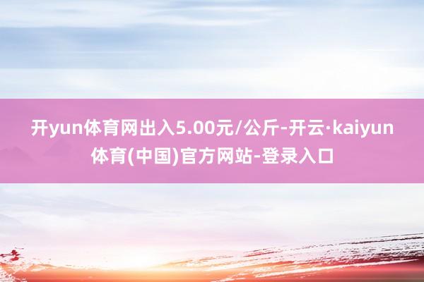 开yun体育网出入5.00元/公斤-开云·kaiyun体育(中国)官方网站-登录入口