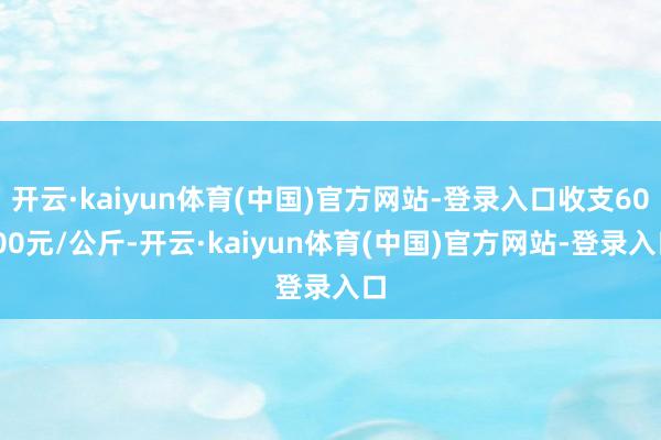 开云·kaiyun体育(中国)官方网站-登录入口收支60.00元/公斤-开云·kaiyun体育(中国)官方网站-登录入口