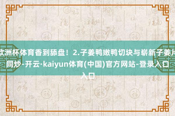 欧洲杯体育香到舔盘！2.子姜鸭嫩鸭切块与崭新子姜片同炒-开云·kaiyun体育(中国)官方网站-登录入口