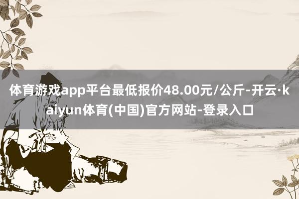 体育游戏app平台最低报价48.00元/公斤-开云·kaiyun体育(中国)官方网站-登录入口