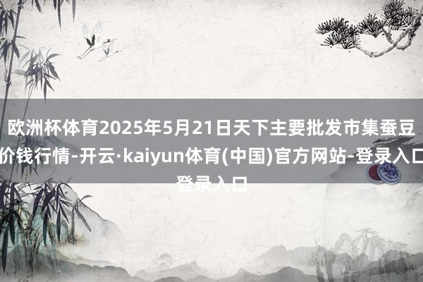 欧洲杯体育2025年5月21日天下主要批发市集蚕豆价钱行情-开云·kaiyun体育(中国)官方网站-登录入口