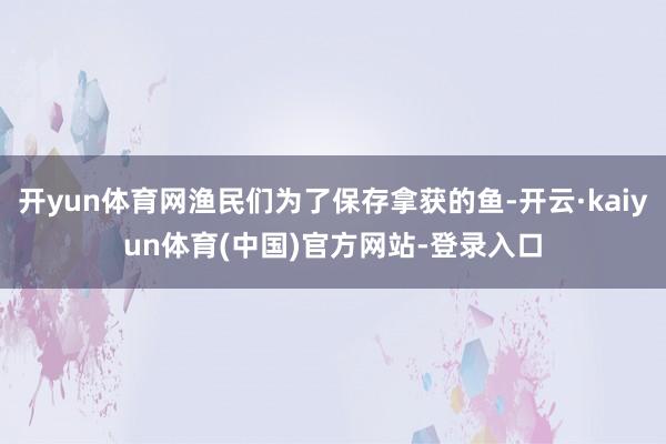 开yun体育网渔民们为了保存拿获的鱼-开云·kaiyun体育(中国)官方网站-登录入口
