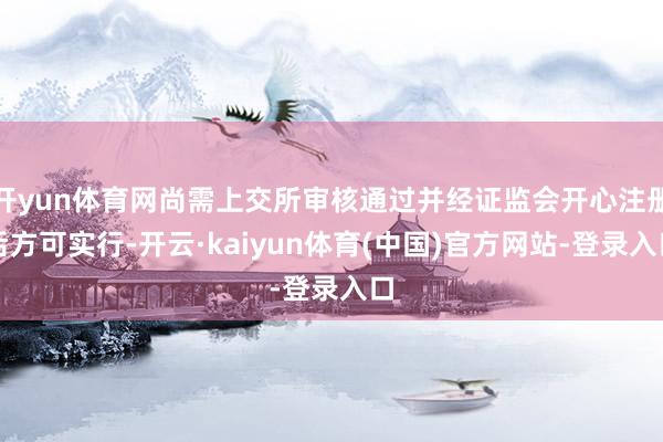 开yun体育网尚需上交所审核通过并经证监会开心注册后方可实行-开云·kaiyun体育(中国)官方网站-登录入口