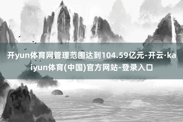 开yun体育网管理范围达到104.59亿元-开云·kaiyun体育(中国)官方网站-登录入口