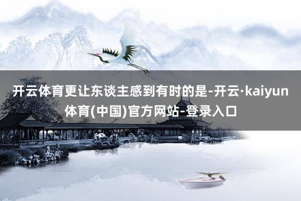 开云体育更让东谈主感到有时的是-开云·kaiyun体育(中国)官方网站-登录入口