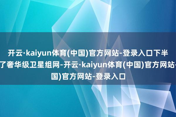 开云·kaiyun体育(中国)官方网站-登录入口下半年有望终了奢华级卫星组网-开云·kaiyun体育(中国)官方网站-登录入口