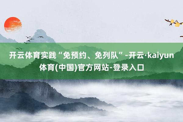 开云体育实践“免预约、免列队”-开云·kaiyun体育(中国)官方网站-登录入口