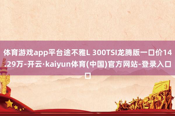 体育游戏app平台途不雅L 300TSI龙腾版一口价14.29万-开云·kaiyun体育(中国)官方网站-登录入口