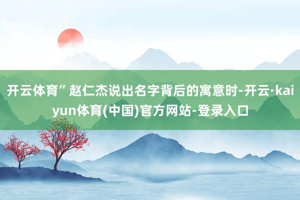 开云体育”赵仁杰说出名字背后的寓意时-开云·kaiyun体育(中国)官方网站-登录入口