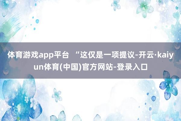 体育游戏app平台  “这仅是一项提议-开云·kaiyun体育(中国)官方网站-登录入口