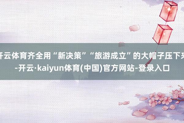 开云体育齐全用“新决策”“旅游成立”的大帽子压下来-开云·kaiyun体育(中国)官方网站-登录入口