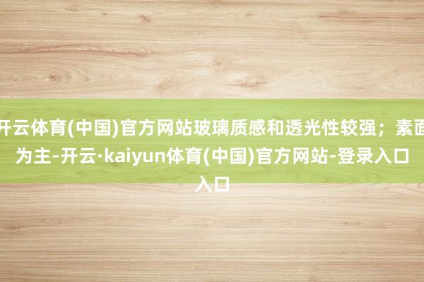 开云体育(中国)官方网站玻璃质感和透光性较强；素面为主-开云·kaiyun体育(中国)官方网站-登录入口