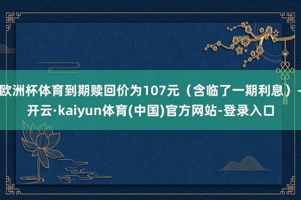 欧洲杯体育到期赎回价为107元（含临了一期利息）-开云·kaiyun体育(中国)官方网站-登录入口