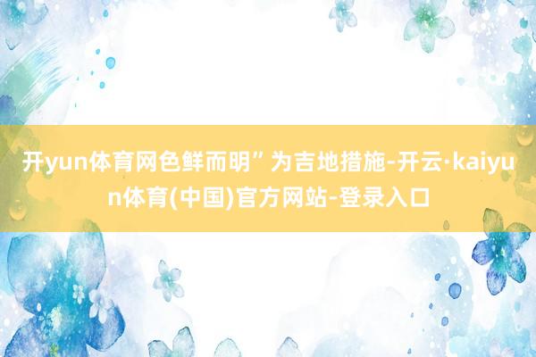 开yun体育网色鲜而明”为吉地措施-开云·kaiyun体育(中国)官方网站-登录入口