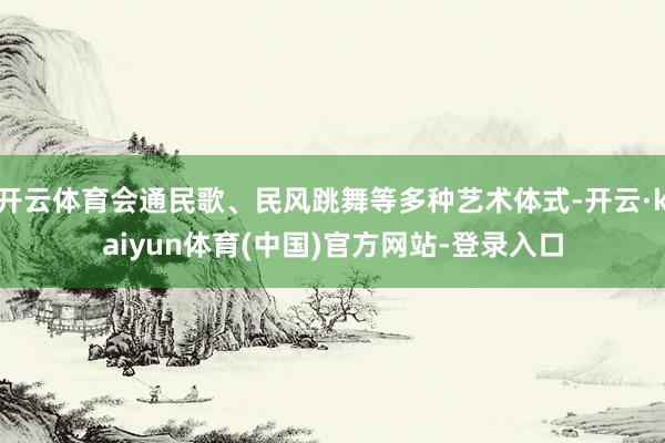开云体育会通民歌、民风跳舞等多种艺术体式-开云·kaiyun体育(中国)官方网站-登录入口