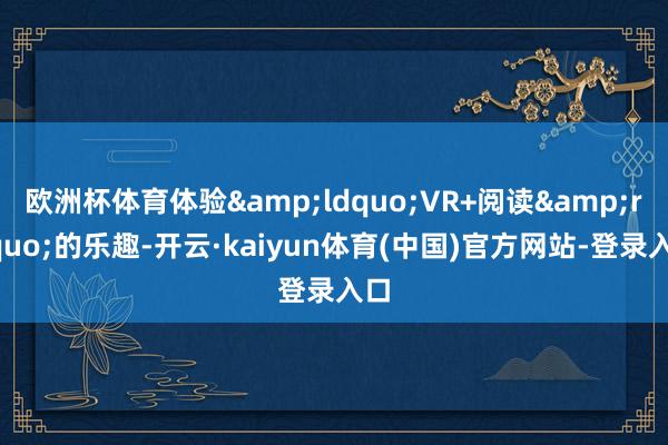 欧洲杯体育体验&ldquo;VR+阅读&rdquo;的乐趣-开云·kaiyun体育(中国)官方网站-登录入口