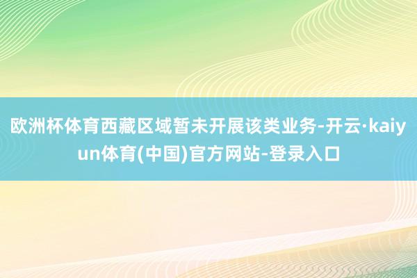 欧洲杯体育西藏区域暂未开展该类业务-开云·kaiyun体育(中国)官方网站-登录入口