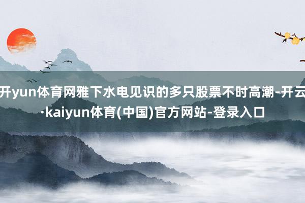 开yun体育网雅下水电见识的多只股票不时高潮-开云·kaiyun体育(中国)官方网站-登录入口