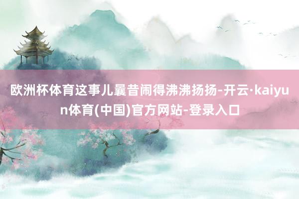 欧洲杯体育这事儿曩昔闹得沸沸扬扬-开云·kaiyun体育(中国)官方网站-登录入口