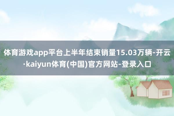 体育游戏app平台上半年结束销量15.03万辆-开云·kaiyun体育(中国)官方网站-登录入口