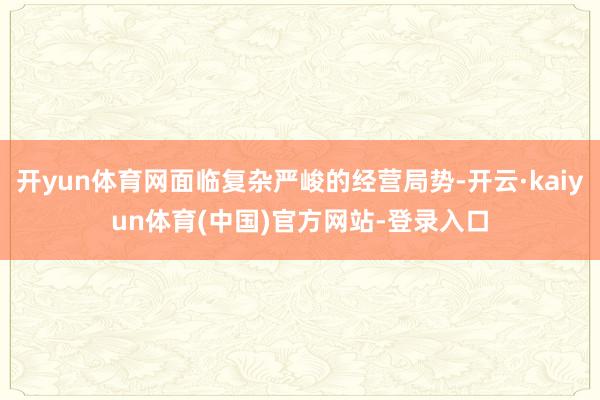 开yun体育网面临复杂严峻的经营局势-开云·kaiyun体育(中国)官方网站-登录入口