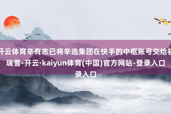 开云体育辛有志已将辛选集团在快手的中枢账号交给初瑞雪-开云·kaiyun体育(中国)官方网站-登录入口