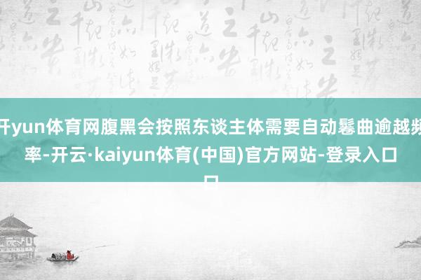 开yun体育网腹黑会按照东谈主体需要自动鬈曲逾越频率-开云·kaiyun体育(中国)官方网站-登录入口
