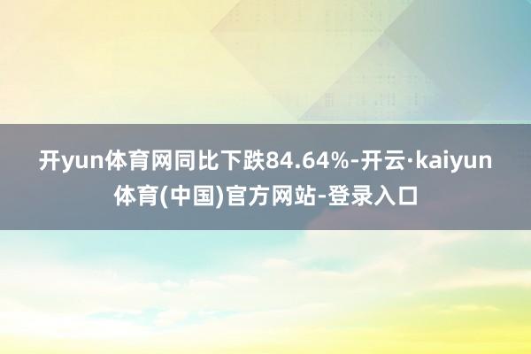 开yun体育网同比下跌84.64%-开云·kaiyun体育(中国)官方网站-登录入口