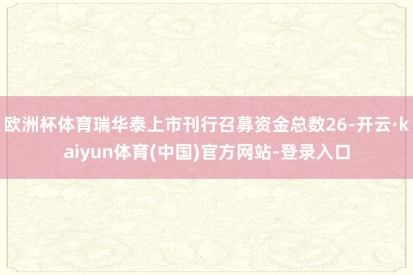 欧洲杯体育瑞华泰上市刊行召募资金总数26-开云·kaiyun体育(中国)官方网站-登录入口