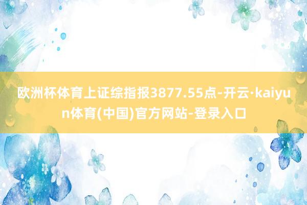 欧洲杯体育上证综指报3877.55点-开云·kaiyun体育(中国)官方网站-登录入口